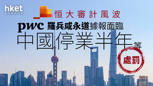 恒大假賬|PwC普華永道遭罰4.41億人幣、暫停經營業務6個月 PwC炒6合伙人、李丹問責(附背景和監管指控)